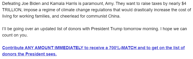 Defeating Joe Biden and Kamala Harris is paramount, Amy. They want to raise taxes by nearly $4 TRILLION, impose a regime of climate change regulations that would drastically increase the cost of living for working families, and cheerlead for communist China.

I’ll be going over an updated list of donors with President Trump tomorrow morning. I hope we can count on you.

Contribute ANY AMOUNT IMMEDIATELY to receive a 700%-MATCH and to get on the list of donors the President sees.
