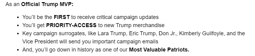 As an Official Trump MVP:
You’ll be the FIRST to receive critical campaign updates
You’ll get PRIORITY-ACCESS to new Trump merchandise
Key campaign surrogates, like Lara Trump, Eric Trump, Don Jr., Kimberly Guilfoyle, and the Vice President will send you important campaign emails
And, you’ll go down in history as one of our Most Valuable Patriots.