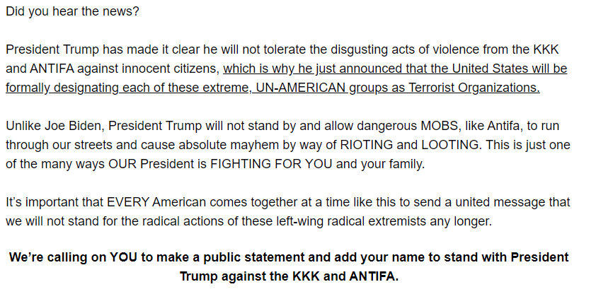 Did you hear the news?

President Trump has made it clear he will not tolerate the disgusting acts of violence from the KKK and ANTIFA against innocent citizens, which is why he just announced that the United States will be formally designating each of these extreme, UN-AMERICAN groups as Terrorist Organizations.

Unlike Joe Biden, President Trump will not stand by and allow dangerous MOBS, like Antifa, to run through our streets and cause absolute mayhem by way of RIOTING and LOOTING. This is just one of the many ways OUR President is FIGHTING FOR YOU and your family.

It’s important that EVERY American comes together at a time like this to send a united message that we will not stand for the radical actions of these left-wing radical extremists any longer.
 
We’re calling on YOU to make a public statement and add your name to stand with President Trump against the KKK and ANTIFA.